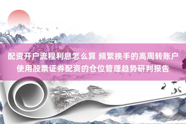 配资开户流程利息怎么算 频繁换手的高周转账户使用股票证券配资的仓位管理趋势研判报告