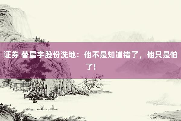 证券 替星宇股份洗地：他不是知道错了，他只是怕了!