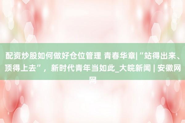 配资炒股如何做好仓位管理 青春华章|“站得出来、顶得上去”，新时代青年当如此_大皖新闻 | 安徽网