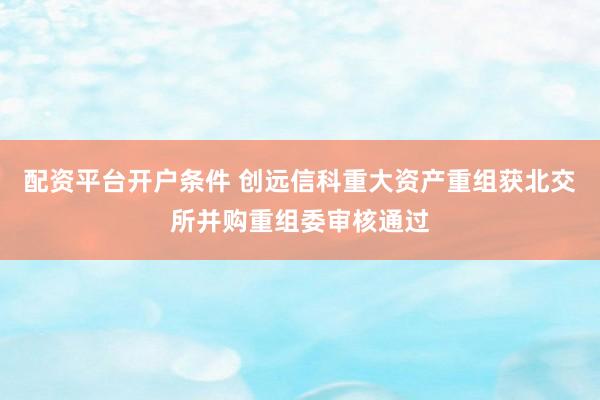 配资平台开户条件 创远信科重大资产重组获北交所并购重组委审核通过