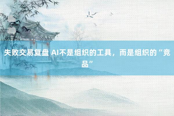 失败交易复盘 AI不是组织的工具，而是组织的“竞品”