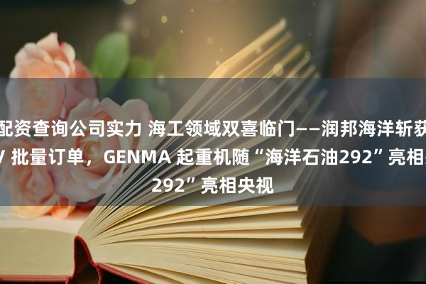 配资查询公司实力 海工领域双喜临门——润邦海洋斩获 PSV 批量订单，GENMA 起重机随“海洋石油292”亮相央视