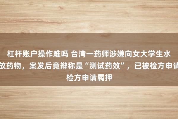 杠杆账户操作难吗 台湾一药师涉嫌向女大学生水杯投放药物，案发后竟辩称是“测试药效”，已被检方申请羁押