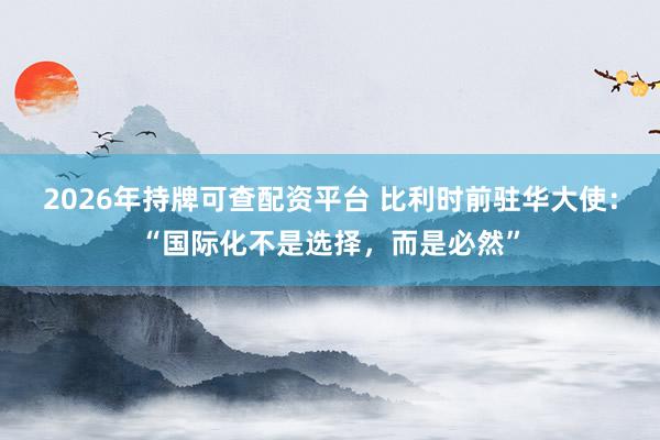 2026年持牌可查配资平台 比利时前驻华大使：“国际化不是选择，而是必然”