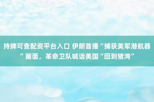 持牌可查配资平台入口 伊朗首播“捕获美军潜航器”画面，革命卫队喊话美国“回到猪湾”