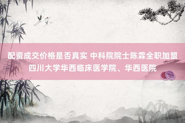 配资成交价格是否真实 中科院院士陈霖全职加盟四川大学华西临床医学院、华西医院