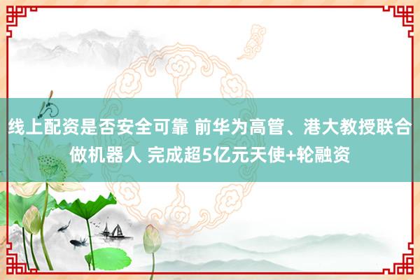 线上配资是否安全可靠 前华为高管、港大教授联合做机器人 完成超5亿元天使+轮融资
