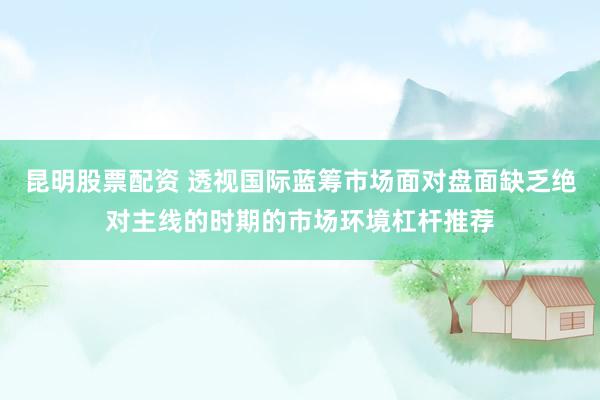 昆明股票配资 透视国际蓝筹市场面对盘面缺乏绝对主线的时期的市场环境杠杆推荐