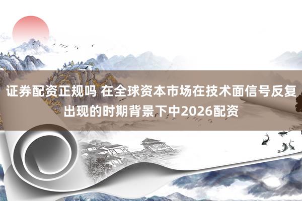 证券配资正规吗 在全球资本市场在技术面信号反复出现的时期背景下中2026配资