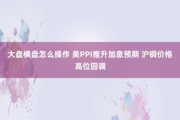 大盘横盘怎么操作 美PPI推升加息预期 沪铜价格高位回调