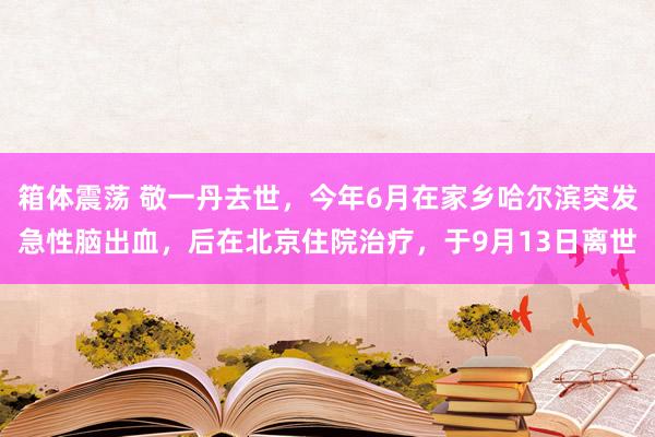 箱体震荡 敬一丹去世，今年6月在家乡哈尔滨突发急性脑出血，后在北京住院治疗，于9月13日离世