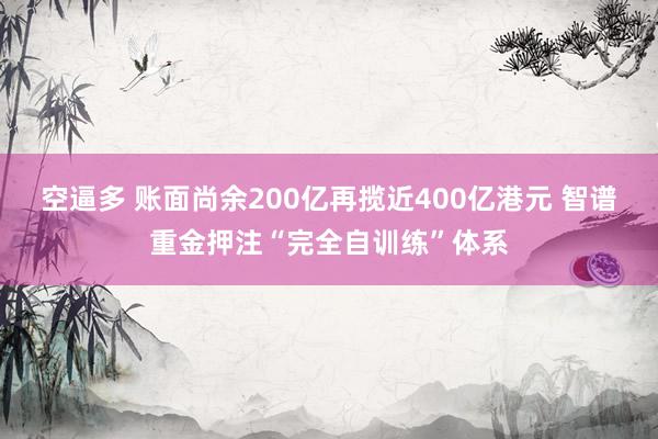 空逼多 账面尚余200亿再揽近400亿港元 智谱重金押注“完全自训练”体系