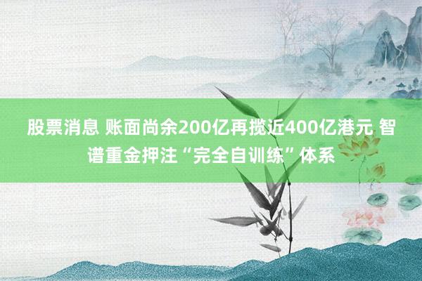 股票消息 账面尚余200亿再揽近400亿港元 智谱重金押注“完全自训练”体系