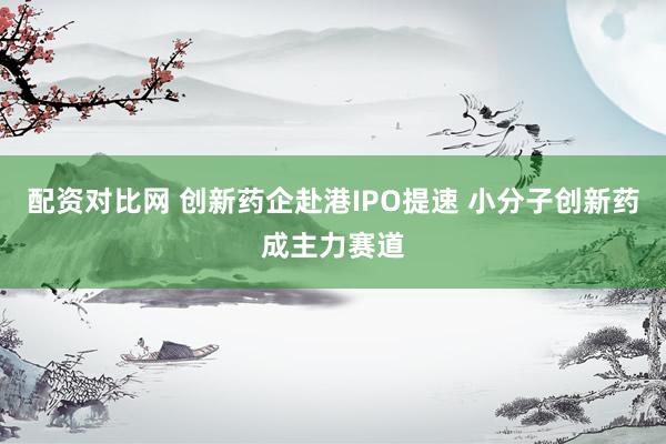 配资对比网 创新药企赴港IPO提速 小分子创新药成主力赛道