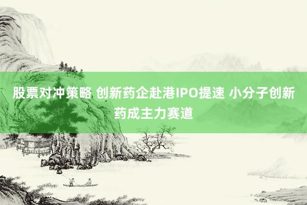 股票对冲策略 创新药企赴港IPO提速 小分子创新药成主力赛道