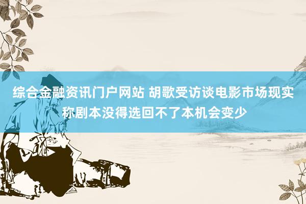 综合金融资讯门户网站 胡歌受访谈电影市场现实 称剧本没得选回不了本机会变少