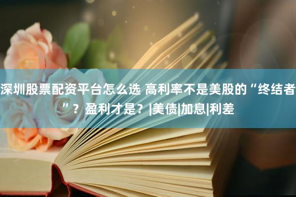 深圳股票配资平台怎么选 高利率不是美股的“终结者”？盈利才是？|美债|加息|利差