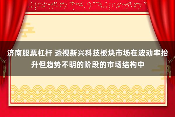 济南股票杠杆 透视新兴科技板块市场在波动率抬升但趋势不明的阶段的市场结构中