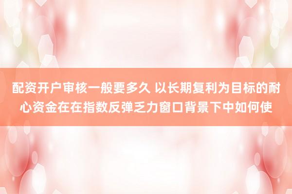 配资开户审核一般要多久 以长期复利为目标的耐心资金在在指数反弹乏力窗口背景下中如何使