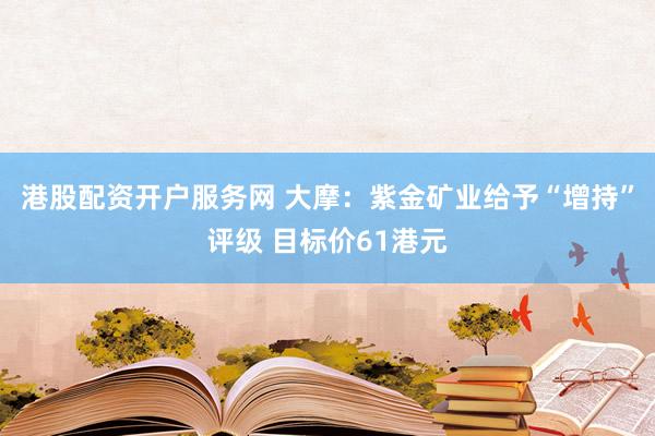 港股配资开户服务网 大摩：紫金矿业给予“增持”评级 目标价61港元