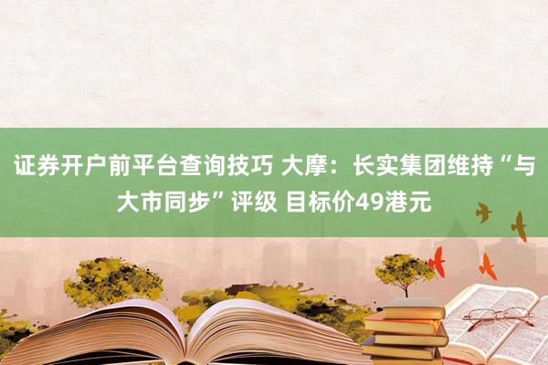 证券开户前平台查询技巧 大摩：长实集团维持“与大市同步”评级 目标价49港元