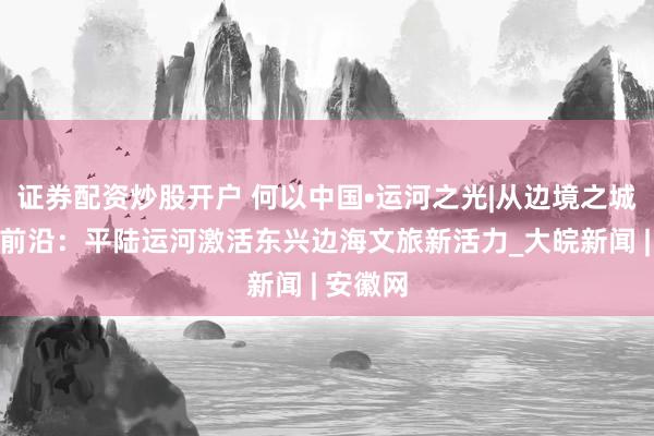 证券配资炒股开户 何以中国•运河之光|从边境之城到开放前沿：平陆运河激活东兴边海文旅新活力_大皖新闻 | 安徽网