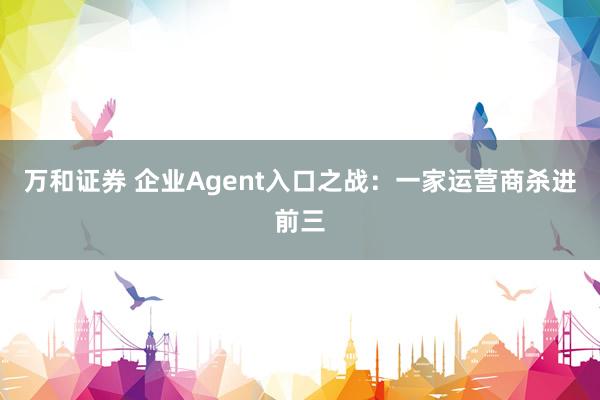 万和证券 企业Agent入口之战：一家运营商杀进前三