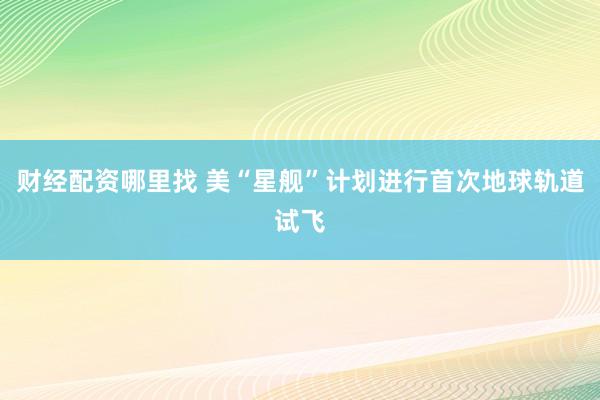 财经配资哪里找 美“星舰”计划进行首次地球轨道试飞
