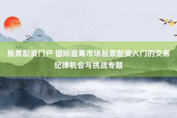 股票配资门户 国际蓝筹市场股票配资入门的交易纪律机会与挑战专题
