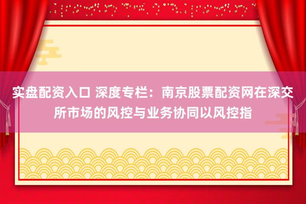 实盘配资入口 深度专栏：南京股票配资网在深交所市场的风控与业务协同以风控指