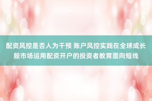 配资风控是否人为干预 账户风控实践在全球成长股市场运用配资开户的投资者教育面向短线